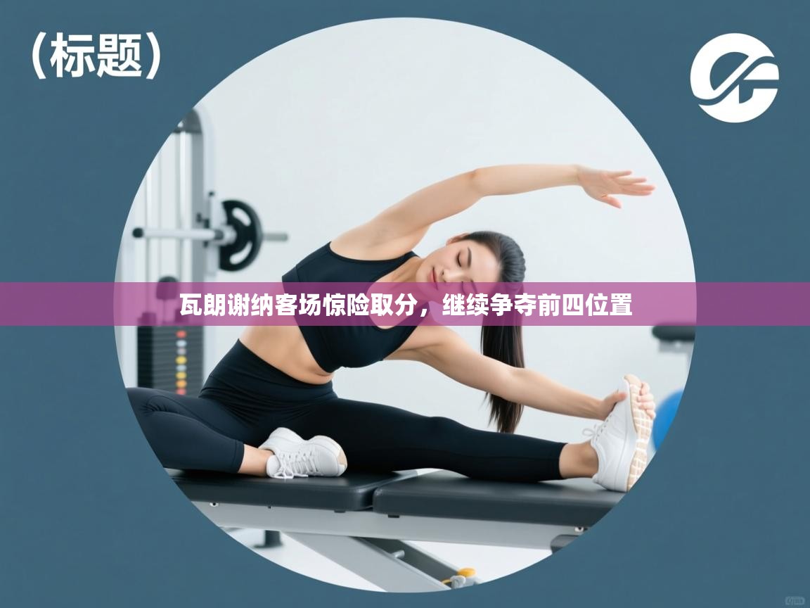 开云体育app官网下载地址-瓦朗谢纳客场惊险取分，继续争夺前四位置